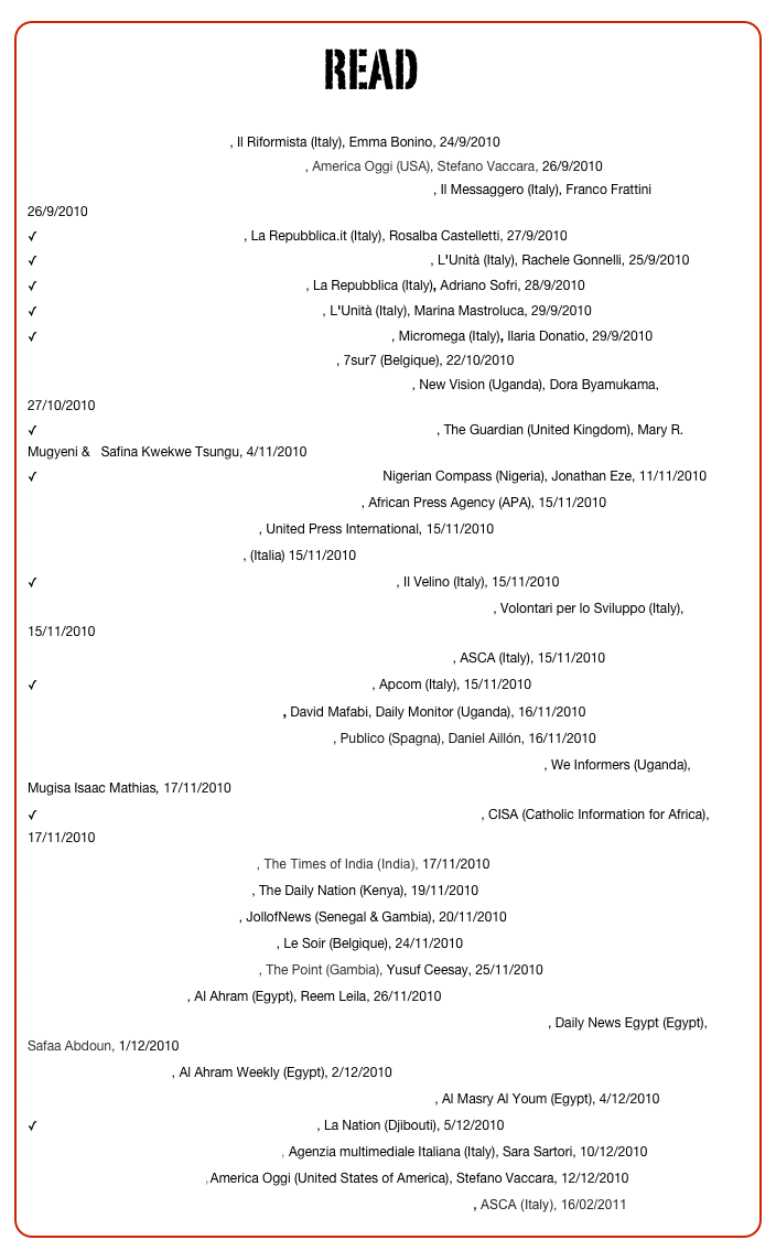READ

Lo sviluppo mutilato delle donne, Il Riformista (Italy), Emma Bonino, 24/9/2010
Non c’è ONU senza diritti umani per le donne, America Oggi (USA), Stefano Vaccara, 26/9/2010
Violenza sulle donne, l’impegno dell’Italia sui fronti caldi del mondo, Il Messaggero (Italy), Franco Frattini 26/9/2010
La lunga lotta contro l’infibulazione, La Repubblica.it (Italy), Rosalba Castelletti, 27/9/2010
«Basta infibulazione» Italia in prima fila all’Onu per il bando globale, L'Unità (Italy), Rachele Gonnelli, 25/9/2010
 Quelle donne mutilate, scandalo per la civiltà, La Repubblica (Italy), Adriano Sofri, 28/9/2010 
 Quando le mutilazioni s'annunciavano alla radio, L'Unità (Italy), Marina Mastroluca, 29/9/2010
 Mutilazioni genitali femminili, l’Onu voterà per la proibizione, Micromega (Italy), Ilaria Donatio, 29/9/2010
En finir avec les mutilations sexuelles des femmes!, 7sur7 (Belgique), 22/10/2010
Uganda: Female Genital Mutilation is the Worst Form of Torture, New Vision (Uganda), Dora Byamukama, 27/10/2010
 We need a more robust effort to eradicate female genital mutilation, The Guardian (United Kingdom), Mary R. Mugyeni &   Safina Kwekwe Tsungu, 4/11/2010
 Group mobilises youths against female genital mutilation, Nigerian Compass (Nigeria), Jonathan Eze, 11/11/2010
World leaders urge UN to ban female genital mutilation, African Press Agency (APA), 15/11/2010
Leaders call for genital mutilation ban, United Press International, 15/11/2010
On FGM: Press Agencies selection, (Italia) 15/11/2010
 Onu, appello di 42 Paesi contro mutilazioni genitali femminili, Il Velino (Italy), 15/11/2010
Onu, 42 paesi chiedono la messa a bando delle Mutilazioni Genitali Femminili, Volontari per lo Sviluppo (Italy), 15/11/2010
Donne: Clio Napolitano firma appello a ONU contro mutilazioni genitali, ASCA (Italy), 15/11/2010
 Appello per adozione Onu del divieto mutilazioni genitali, Apcom (Italy), 15/11/2010
Janet signs up in global ban against FGM, David Mafabi, Daily Monitor (Uganda), 16/11/2010
"La ablación sólo busca el control de las mujeres", Publico (Spagna), Daniel Aillón, 16/11/2010
First ladies petition United Nation to pass resolution against Female Genital Mutilation, We Informers (Uganda), Mugisa Isaac Mathias, 17/11/2010
 AFRICA: 4 African First Ladies among those Calling for Elimination of FGM, CISA (Catholic Information for Africa), 17/11/2010
Leaders call for genital mutilation ban, The Times of India (India), 17/11/2010
Group urges UN ban on female ‘cut’, The Daily Nation (Kenya), 19/11/2010
United Nations asked to ban FGM, JollofNews (Senegal & Gambia), 20/11/2010
Pour une interdiction mondiale des MGF, Le Soir (Belgique), 24/11/2010
World leaders call on UN to ban FGM, The Point (Gambia), Yusuf Ceesay, 25/11/2010
Egypt calls for FGM bans, Al Ahram (Egypt), Reem Leila, 26/11/2010
Moshira Khattab signs international appeal for a United Nations resolution to ban FGM, Daily News Egypt (Egypt), Safaa Abdoun, 1/12/2010
Banning the cutting up, Al Ahram Weekly (Egypt), 2/12/2010
Amid doubts over Egypt's progress, minister urges UN to ban FGM, Al Masry Al Youm (Egypt), 4/12/2010
 Djibouti, leader d’une campagne internationale, La Nation (Djibouti), 5/12/2010
Le donne, i loro corpi e i loro diritti violati nel mondo,  Agenzia multimediale Italiana (Italy), Sara Sartori, 10/12/2010
Mutilazioni genitali: la lotta continua, America Oggi (United States of America), Stefano Vaccara, 12/12/2010
Mgf: Belloni, Risoluzione ONU su messa a bando battaglia che vinceremo, ASCA (Italy), 16/02/2011










