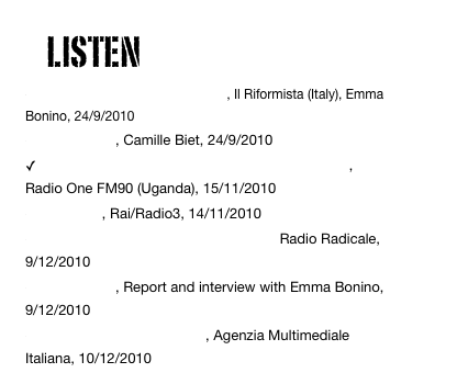     LISTEN
Lo sviluppo mutilato delle donne, Il Riformista (Italy), Emma Bonino, 24/9/2010
BBC Afrique, Camille Biet, 24/9/2010
 Leaders petition UN against female circumcision, Radio One FM90 (Uganda), 15/11/2010
Stop MGF, Rai/Radio3, 14/11/2010
Interview with Senator Emma Bonino, Radio Radicale,9/12/2010
BBC Afrique, Report and interview with Emma Bonino, 9/12/2010
Interview with Khady Koita, Agenzia Multimediale Italiana, 10/12/2010